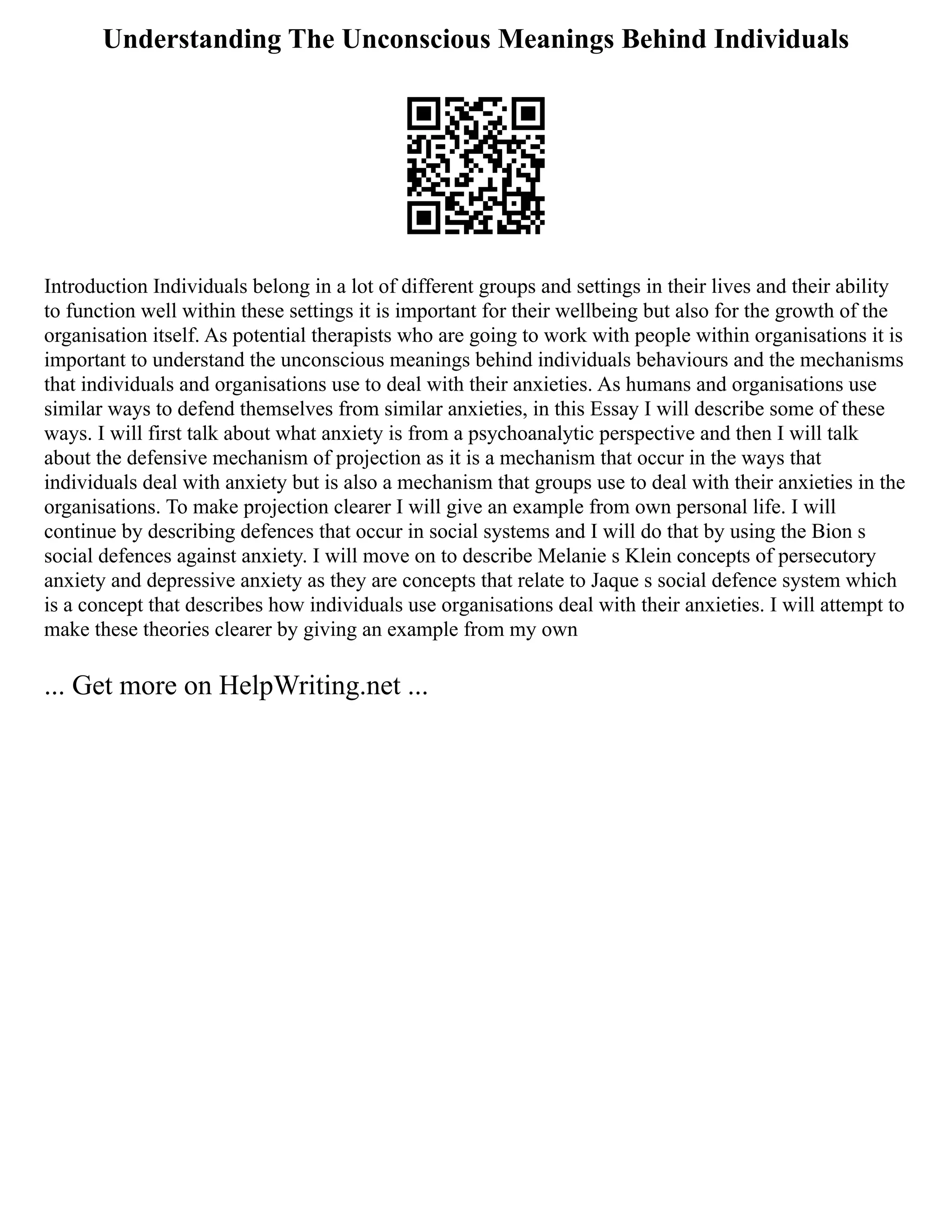 Understanding The Unconscious Meanings Behind Individuals
Introduction Individuals belong in a lot of different groups and settings in their lives and their ability
to function well within these settings it is important for their wellbeing but also for the growth of the
organisation itself. As potential therapists who are going to work with people within organisations it is
important to understand the unconscious meanings behind individuals behaviours and the mechanisms
that individuals and organisations use to deal with their anxieties. As humans and organisations use
similar ways to defend themselves from similar anxieties, in this Essay I will describe some of these
ways. I will first talk about what anxiety is from a psychoanalytic perspective and then I will talk
about the defensive mechanism of projection as it is a mechanism that occur in the ways that
individuals deal with anxiety but is also a mechanism that groups use to deal with their anxieties in the
organisations. To make projection clearer I will give an example from own personal life. I will
continue by describing defences that occur in social systems and I will do that by using the Bion s
social defences against anxiety. I will move on to describe Melanie s Klein concepts of persecutory
anxiety and depressive anxiety as they are concepts that relate to Jaque s social defence system which
is a concept that describes how individuals use organisations deal with their anxieties. I will attempt to
make these theories clearer by giving an example from my own
... Get more on HelpWriting.net ...
 