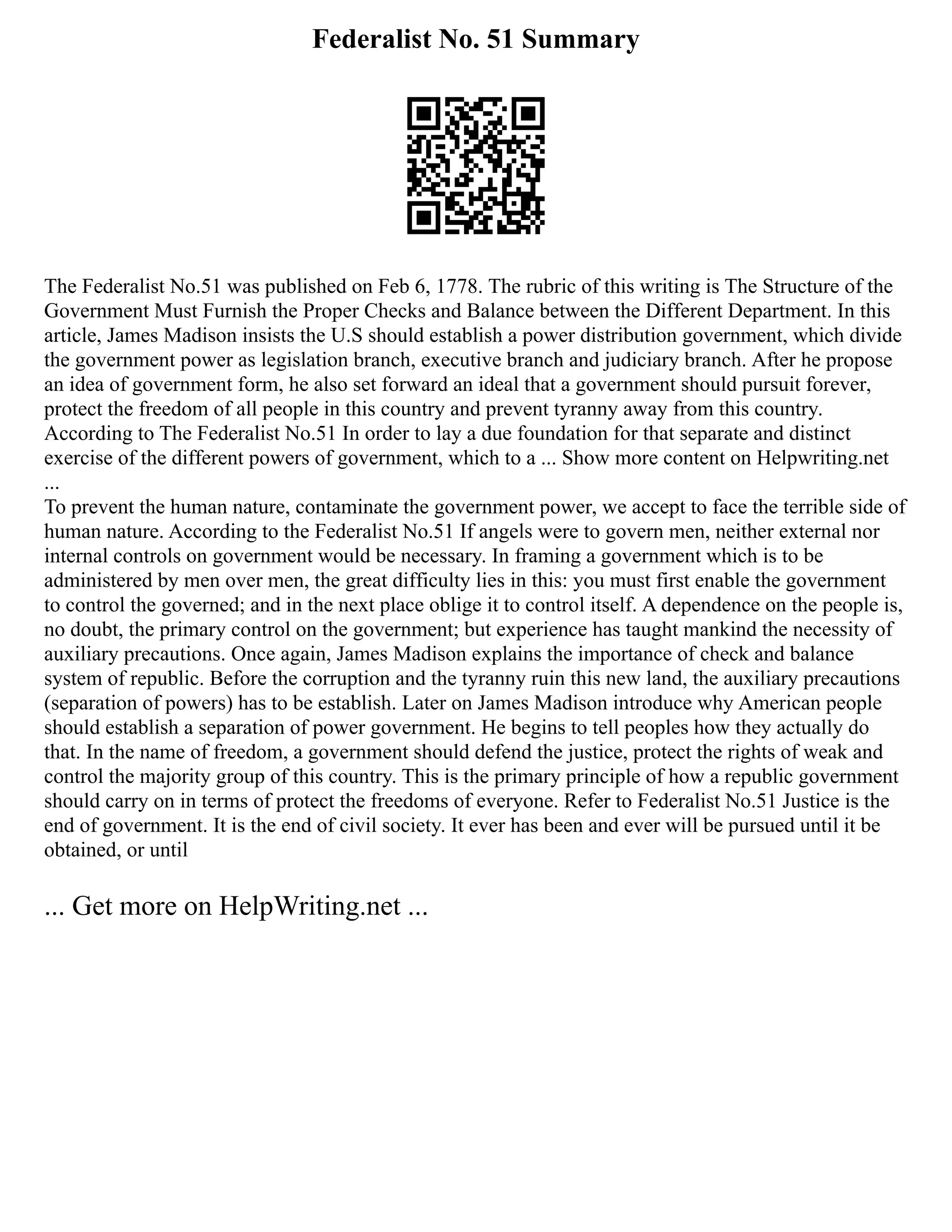 Federalist No. 51 Summary
The Federalist No.51 was published on Feb 6, 1778. The rubric of this writing is The Structure of the
Government Must Furnish the Proper Checks and Balance between the Different Department. In this
article, James Madison insists the U.S should establish a power distribution government, which divide
the government power as legislation branch, executive branch and judiciary branch. After he propose
an idea of government form, he also set forward an ideal that a government should pursuit forever,
protect the freedom of all people in this country and prevent tyranny away from this country.
According to The Federalist No.51 In order to lay a due foundation for that separate and distinct
exercise of the different powers of government, which to a ... Show more content on Helpwriting.net
...
To prevent the human nature, contaminate the government power, we accept to face the terrible side of
human nature. According to the Federalist No.51 If angels were to govern men, neither external nor
internal controls on government would be necessary. In framing a government which is to be
administered by men over men, the great difficulty lies in this: you must first enable the government
to control the governed; and in the next place oblige it to control itself. A dependence on the people is,
no doubt, the primary control on the government; but experience has taught mankind the necessity of
auxiliary precautions. Once again, James Madison explains the importance of check and balance
system of republic. Before the corruption and the tyranny ruin this new land, the auxiliary precautions
(separation of powers) has to be establish. Later on James Madison introduce why American people
should establish a separation of power government. He begins to tell peoples how they actually do
that. In the name of freedom, a government should defend the justice, protect the rights of weak and
control the majority group of this country. This is the primary principle of how a republic government
should carry on in terms of protect the freedoms of everyone. Refer to Federalist No.51 Justice is the
end of government. It is the end of civil society. It ever has been and ever will be pursued until it be
obtained, or until
... Get more on HelpWriting.net ...
 