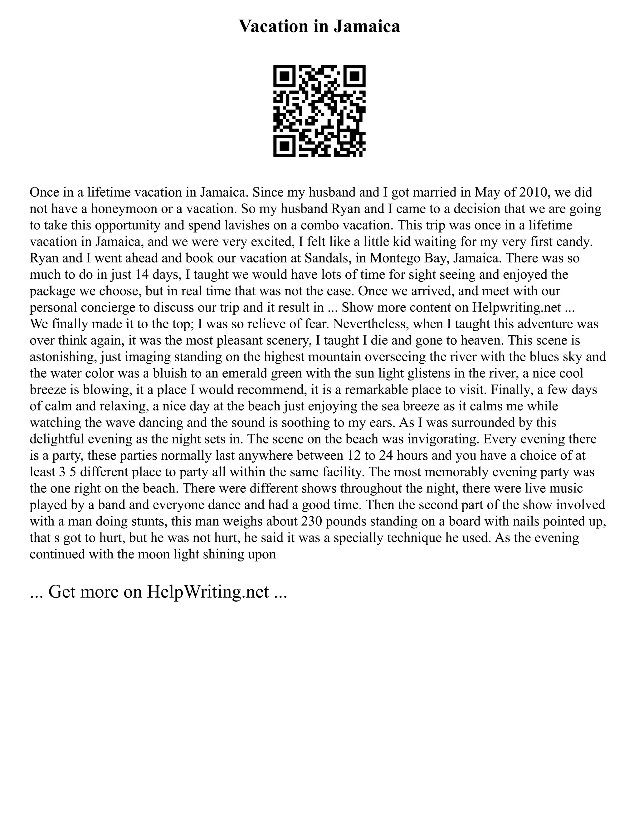 Vacation in Jamaica
Once in a lifetime vacation in Jamaica. Since my husband and I got married in May of 2010, we did
not have a honeymoon or a vacation. So my husband Ryan and I came to a decision that we are going
to take this opportunity and spend lavishes on a combo vacation. This trip was once in a lifetime
vacation in Jamaica, and we were very excited, I felt like a little kid waiting for my very first candy.
Ryan and I went ahead and book our vacation at Sandals, in Montego Bay, Jamaica. There was so
much to do in just 14 days, I taught we would have lots of time for sight seeing and enjoyed the
package we choose, but in real time that was not the case. Once we arrived, and meet with our
personal concierge to discuss our trip and it result in ... Show more content on Helpwriting.net ...
We finally made it to the top; I was so relieve of fear. Nevertheless, when I taught this adventure was
over think again, it was the most pleasant scenery, I taught I die and gone to heaven. This scene is
astonishing, just imaging standing on the highest mountain overseeing the river with the blues sky and
the water color was a bluish to an emerald green with the sun light glistens in the river, a nice cool
breeze is blowing, it a place I would recommend, it is a remarkable place to visit. Finally, a few days
of calm and relaxing, a nice day at the beach just enjoying the sea breeze as it calms me while
watching the wave dancing and the sound is soothing to my ears. As I was surrounded by this
delightful evening as the night sets in. The scene on the beach was invigorating. Every evening there
is a party, these parties normally last anywhere between 12 to 24 hours and you have a choice of at
least 3 5 different place to party all within the same facility. The most memorably evening party was
the one right on the beach. There were different shows throughout the night, there were live music
played by a band and everyone dance and had a good time. Then the second part of the show involved
with a man doing stunts, this man weighs about 230 pounds standing on a board with nails pointed up,
that s got to hurt, but he was not hurt, he said it was a specially technique he used. As the evening
continued with the moon light shining upon
... Get more on HelpWriting.net ...
 