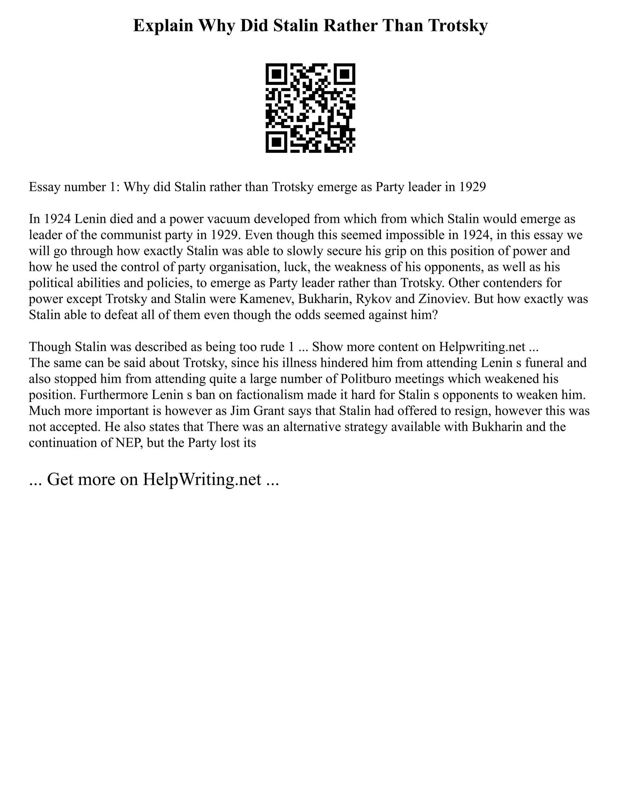 Explain Why Did Stalin Rather Than Trotsky
Essay number 1: Why did Stalin rather than Trotsky emerge as Party leader in 1929
In 1924 Lenin died and a power vacuum developed from which from which Stalin would emerge as
leader of the communist party in 1929. Even though this seemed impossible in 1924, in this essay we
will go through how exactly Stalin was able to slowly secure his grip on this position of power and
how he used the control of party organisation, luck, the weakness of his opponents, as well as his
political abilities and policies, to emerge as Party leader rather than Trotsky. Other contenders for
power except Trotsky and Stalin were Kamenev, Bukharin, Rykov and Zinoviev. But how exactly was
Stalin able to defeat all of them even though the odds seemed against him?
Though Stalin was described as being too rude 1 ... Show more content on Helpwriting.net ...
The same can be said about Trotsky, since his illness hindered him from attending Lenin s funeral and
also stopped him from attending quite a large number of Politburo meetings which weakened his
position. Furthermore Lenin s ban on factionalism made it hard for Stalin s opponents to weaken him.
Much more important is however as Jim Grant says that Stalin had offered to resign, however this was
not accepted. He also states that There was an alternative strategy available with Bukharin and the
continuation of NEP, but the Party lost its
... Get more on HelpWriting.net ...
 