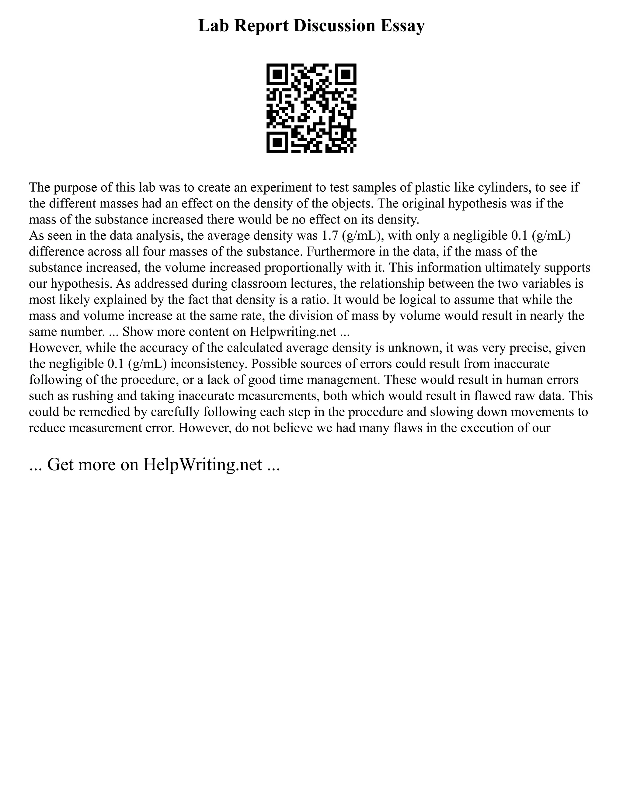 Lab Report Discussion Essay
The purpose of this lab was to create an experiment to test samples of plastic like cylinders, to see if
the different masses had an effect on the density of the objects. The original hypothesis was if the
mass of the substance increased there would be no effect on its density.
As seen in the data analysis, the average density was 1.7 (g/mL), with only a negligible 0.1 (g/mL)
difference across all four masses of the substance. Furthermore in the data, if the mass of the
substance increased, the volume increased proportionally with it. This information ultimately supports
our hypothesis. As addressed during classroom lectures, the relationship between the two variables is
most likely explained by the fact that density is a ratio. It would be logical to assume that while the
mass and volume increase at the same rate, the division of mass by volume would result in nearly the
same number. ... Show more content on Helpwriting.net ...
However, while the accuracy of the calculated average density is unknown, it was very precise, given
the negligible 0.1 (g/mL) inconsistency. Possible sources of errors could result from inaccurate
following of the procedure, or a lack of good time management. These would result in human errors
such as rushing and taking inaccurate measurements, both which would result in flawed raw data. This
could be remedied by carefully following each step in the procedure and slowing down movements to
reduce measurement error. However, do not believe we had many flaws in the execution of our
... Get more on HelpWriting.net ...
 