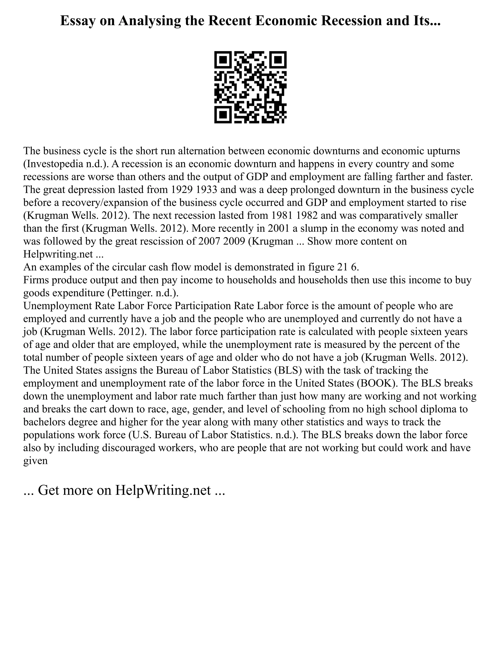 Essay on Analysing the Recent Economic Recession and Its...
The business cycle is the short run alternation between economic downturns and economic upturns
(Investopedia n.d.). A recession is an economic downturn and happens in every country and some
recessions are worse than others and the output of GDP and employment are falling farther and faster.
The great depression lasted from 1929 1933 and was a deep prolonged downturn in the business cycle
before a recovery/expansion of the business cycle occurred and GDP and employment started to rise
(Krugman Wells. 2012). The next recession lasted from 1981 1982 and was comparatively smaller
than the first (Krugman Wells. 2012). More recently in 2001 a slump in the economy was noted and
was followed by the great rescission of 2007 2009 (Krugman ... Show more content on
Helpwriting.net ...
An examples of the circular cash flow model is demonstrated in figure 21 6.
Firms produce output and then pay income to households and households then use this income to buy
goods expenditure (Pettinger. n.d.).
Unemployment Rate Labor Force Participation Rate Labor force is the amount of people who are
employed and currently have a job and the people who are unemployed and currently do not have a
job (Krugman Wells. 2012). The labor force participation rate is calculated with people sixteen years
of age and older that are employed, while the unemployment rate is measured by the percent of the
total number of people sixteen years of age and older who do not have a job (Krugman Wells. 2012).
The United States assigns the Bureau of Labor Statistics (BLS) with the task of tracking the
employment and unemployment rate of the labor force in the United States (BOOK). The BLS breaks
down the unemployment and labor rate much farther than just how many are working and not working
and breaks the cart down to race, age, gender, and level of schooling from no high school diploma to
bachelors degree and higher for the year along with many other statistics and ways to track the
populations work force (U.S. Bureau of Labor Statistics. n.d.). The BLS breaks down the labor force
also by including discouraged workers, who are people that are not working but could work and have
given
... Get more on HelpWriting.net ...
 