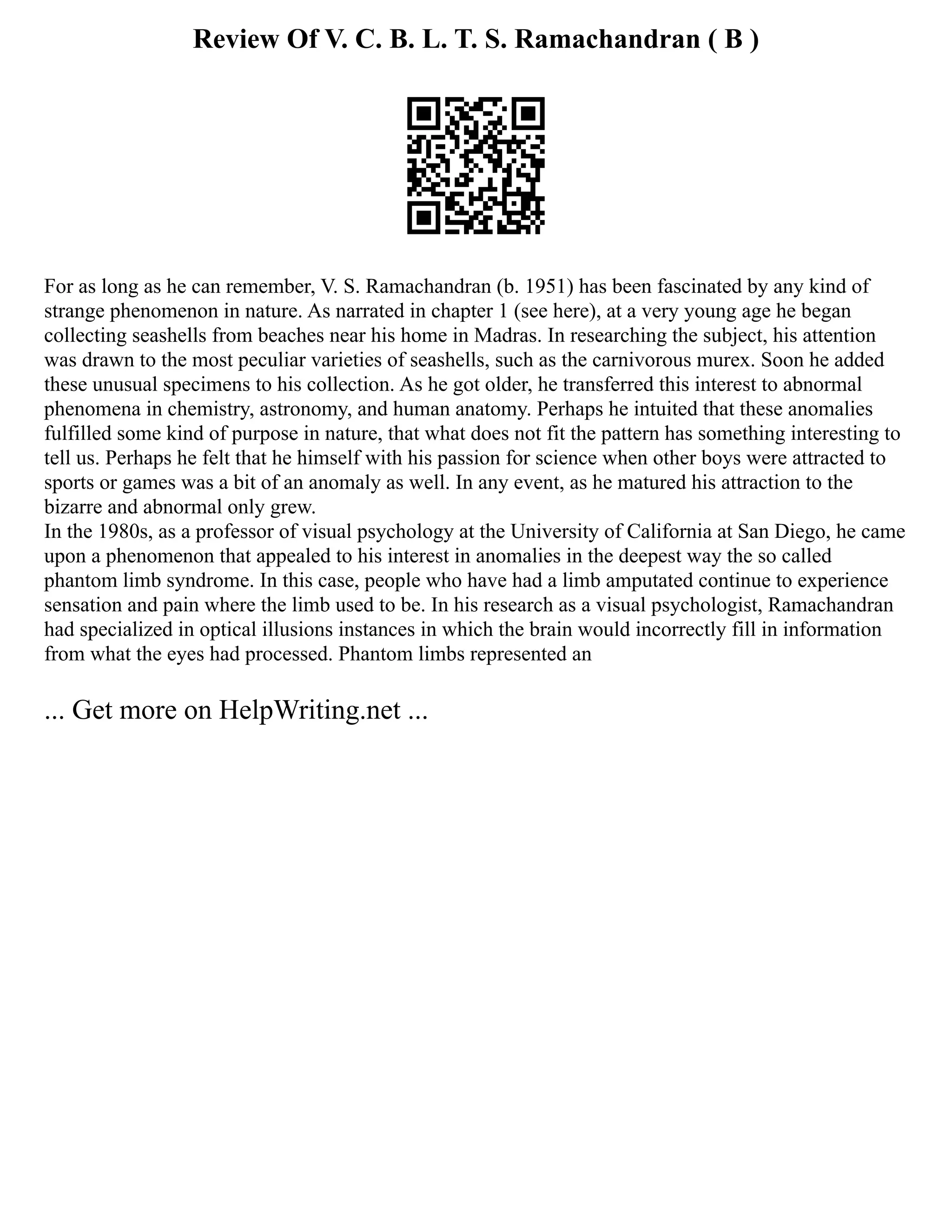 Review Of V. C. B. L. T. S. Ramachandran ( B )
For as long as he can remember, V. S. Ramachandran (b. 1951) has been fascinated by any kind of
strange phenomenon in nature. As narrated in chapter 1 (see here), at a very young age he began
collecting seashells from beaches near his home in Madras. In researching the subject, his attention
was drawn to the most peculiar varieties of seashells, such as the carnivorous murex. Soon he added
these unusual specimens to his collection. As he got older, he transferred this interest to abnormal
phenomena in chemistry, astronomy, and human anatomy. Perhaps he intuited that these anomalies
fulfilled some kind of purpose in nature, that what does not fit the pattern has something interesting to
tell us. Perhaps he felt that he himself with his passion for science when other boys were attracted to
sports or games was a bit of an anomaly as well. In any event, as he matured his attraction to the
bizarre and abnormal only grew.
In the 1980s, as a professor of visual psychology at the University of California at San Diego, he came
upon a phenomenon that appealed to his interest in anomalies in the deepest way the so called
phantom limb syndrome. In this case, people who have had a limb amputated continue to experience
sensation and pain where the limb used to be. In his research as a visual psychologist, Ramachandran
had specialized in optical illusions instances in which the brain would incorrectly fill in information
from what the eyes had processed. Phantom limbs represented an
... Get more on HelpWriting.net ...
 