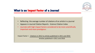 What is an Impact Factor of a Journal
• Reflecting the average number of citations of an article in a journal
• Appears in Journal Citation Reports - Science Citation Index
• Journals with high impact factors considered to be more scientifically
important and more prestigious.
Impact Factor = Citations in 2012 to articles published in 2011 and 2010
Articles published in 2011 and 2010
© 2020 Proprietary to Sri Venkateswara College Of Engineering & Technology, Etcherla, Srikakulam.
 