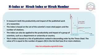 • It measure’s both the productivity and impact of the published work
of a researcher.
• The index is based on the set of the scientist's most cited papers and the
number of citations.
• The index can also be applied to the productivity and impact of a group of
scientists, such as a department or university or country.
• The h-index is based on a list of publications ranked in descending order by the Times Cited. The
value of h is equal to the number of papers (N) in the list that have N or more citations.
H-Index or Hirsch Index or Hirsch Number
http://en.wikipedia.org/wiki/H-index
© 2020 Proprietary to Sri Venkateswara College Of Engineering & Technology, Etcherla, Srikakulam.
 