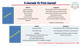 Journal of Health Informatics in Developing Countries, Vol.3 • No.1 • 2009
MERITS DEMERITS
Easily accessible Non-availability of full text (Sometime)
Online submission Subscription only for a fixed duration
Online editing Poor quality of Portable Document File
Time Savings No perpetual access
On spot access Can not read at your leisure
Can download any article with/without
payment
Continuity of content is disturbed
Problems in downloading
MERITS DEMERITS
Easily accessible Increased time spent in searching information
Personified copy Non-availability of Indexes in some journals
Legibility Expensive according to number of copies
No dependency on computer/electricity Require more space
Can read at your leisure
No need of link/continuity
Can keep all printed versions to eyesight at a glance
E-Journals Vs Print Journal
© 2020 Proprietary to Sri Venkateswara College Of Engineering & Technology, Etcherla, Srikakulam.
 