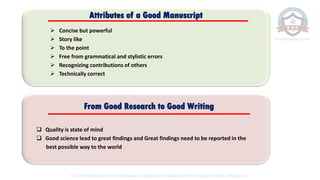 ➢ Concise but powerful
➢ Story like
➢ To the point
➢ Free from grammatical and stylistic errors
➢ Recognizing contributions of others
➢ Technically correct
Attributes of a Good Manuscript
❑ Quality is state of mind
❑ Good science lead to great findings and Great findings need to be reported in the
best possible way to the world
From Good Research to Good Writing
© 2020 Proprietary to Sri Venkateswara College Of Engineering & Technology, Etcherla, Srikakulam.
 