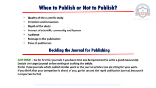 When to Publish or Not to Publish?
• Quality of the scientific study
• Invention and innovation
• Depth of the study
• Interest of scientific community and layman
• Audience
• Message in the publication
• Time of publication
AIM HIGH - Go for first tier journals if you have time and temperament to write a good manuscript.
Decide the target journal before writing or drafting the article.
Prefer those journals which publish similar work or the journal articles you are citing for your work.
If you think that your competitor is ahead of you, go for second tier rapid publication journal, because it
is important to first
Deciding the Journal for Publishing
© 2020 Proprietary to Sri Venkateswara College Of Engineering & Technology, Etcherla, Srikakulam.
 