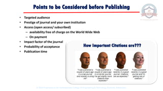 Points to be Considered before Publishing
• Targeted audience
• Prestige of journal and your own institution
• Access (open access/ subscribed)
– availability free of charge on the World Wide Web
– On payment
• Impact factor of the journal
• Probability of acceptance
• Publication time
How Important Citations are???
© 2020 Proprietary to Sri Venkateswara College Of Engineering & Technology, Etcherla, Srikakulam.
 