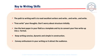 Key to Writing Skills
• The path to writing well is to read excellent writers and write...and write…and write.
• “Free write” your thoughts. Don’t worry about structure initially.
• Use the best paper in your field as a template and try to convert your free write-up
into a format.
• Keep writing concise, dynamic and simple in construction.
• Convey enthusiasm in your writing so it attract the audience.
© 2020 Proprietary to Sri Venkateswara College Of Engineering & Technology, Etcherla, Srikakulam.
 