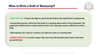 When to Write a Draft of Manuscript?
• BEST PRACTICE- Prepare the figures and write the draft as the experiment is progressing
•Second Best practice- Write the first draft at a meeting where work is first presented. The
experiment will be fresh in mind and free time in the evenings may be sufficient to write a
draft.
•Alternatively, the script of a seminar can often be used as a starting draft.
•WORST PRACTICE is to write a paper after you have left the place (lab.) where the work
was performed.
© 2020 Proprietary to Sri Venkateswara College Of Engineering & Technology, Etcherla, Srikakulam.
 