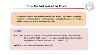 Title- The Backbone of an Article
Examples:
Good Title: The Natural Product Cyclomarin Kills Mycobacterium Tuberculosis by
Targeting the ClpC1 Subunit of the Caseinolytic Protease (online article
in Angewandte Chemie International, 11 May 2011)
Bad Title: Anti-Tuberculosis agent Cyclomarin.
It indicates content and main discoveries and attracts the readers attention.
It decides whether article is worth reading or will get attention of the readers.
Go for the Journal instruction in writing titles.
© 2020 Proprietary to Sri Venkateswara College Of Engineering & Technology, Etcherla, Srikakulam.
 