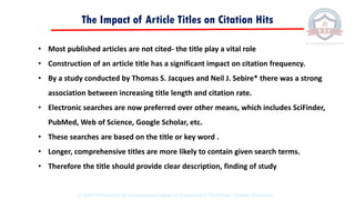 The Impact of Article Titles on Citation Hits
• Most published articles are not cited- the title play a vital role
• Construction of an article title has a significant impact on citation frequency.
• By a study conducted by Thomas S. Jacques and Neil J. Sebire* there was a strong
association between increasing title length and citation rate.
• Electronic searches are now preferred over other means, which includes SciFinder,
PubMed, Web of Science, Google Scholar, etc.
• These searches are based on the title or key word .
• Longer, comprehensive titles are more likely to contain given search terms.
• Therefore the title should provide clear description, finding of study
© 2020 Proprietary to Sri Venkateswara College Of Engineering & Technology, Etcherla, Srikakulam.
 