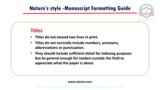 Nature’s style -Manuscript Formatting Guide
Titles
• Titles do not exceed two lines in print.
• Titles do not normally include numbers, acronyms,
abbreviations or punctuation.
• They should include sufficient detail for indexing purposes
but be general enough for readers outside the field to
appreciate what the paper is about.
www.nature.com
© 2020 Proprietary to Sri Venkateswara College Of Engineering & Technology, Etcherla, Srikakulam.
 