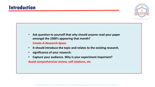• Ask question to yourself that why should anyone read your paper
amongst the 1000’s appearing that month?
Create-A-Research-Space
• It should introduce the topic and relates to the existing research.
• significance of your research.
• Capture your audience. Why is your experiment important?
Avoid comprehensive review, self citations, etc
Introduction
© 2020 Proprietary to Sri Venkateswara College Of Engineering & Technology, Etcherla, Srikakulam.
 