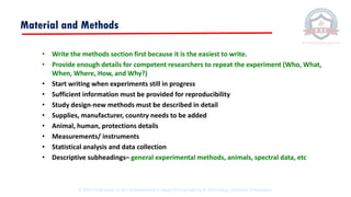 Material and Methods
• Write the methods section first because it is the easiest to write.
• Provide enough details for competent researchers to repeat the experiment (Who, What,
When, Where, How, and Why?)
• Start writing when experiments still in progress
• Sufficient information must be provided for reproducibility
• Study design-new methods must be described in detail
• Supplies, manufacturer, country needs to be added
• Animal, human, protections details
• Measurements/ instruments
• Statistical analysis and data collection
• Descriptive subheadings– general experimental methods, animals, spectral data, etc
© 2020 Proprietary to Sri Venkateswara College Of Engineering & Technology, Etcherla, Srikakulam.
 