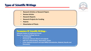 Types of Scientific Writings
• Research Articles or Research Papers
• Review Articles
• Research Reports
• Research Projects for Funding
• Patents
• Dissertation of Thesis
Parameters Of Scientific Writings -
Ultimate Product of Intellectual Pursuit
Report on research findings that are
• Sound (Valid)
• Previously unknown (Novel and original)
• Add new understanding, observation, proofs
• It has required structure and style IMRaD (Introduction, Material, Results and
Discussion).
© 2020 Proprietary to Sri Venkateswara College Of Engineering & Technology, Etcherla, Srikakulam.
 