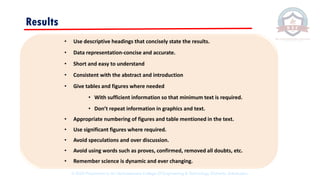 • Use descriptive headings that concisely state the results.
• Data representation-concise and accurate.
• Short and easy to understand
• Consistent with the abstract and introduction
• Give tables and figures where needed
• With sufficient information so that minimum text is required.
• Don’t repeat information in graphics and text.
• Appropriate numbering of figures and table mentioned in the text.
• Use significant figures where required.
• Avoid speculations and over discussion.
• Avoid using words such as proves, confirmed, removed all doubts, etc.
• Remember science is dynamic and ever changing.
Results
© 2020 Proprietary to Sri Venkateswara College Of Engineering & Technology, Etcherla, Srikakulam.
 