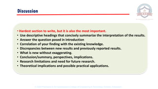 Discussion
• Hardest section to write, but it is also the most important.
• Use descriptive headings that concisely summarize the interpretation of the results.
• Answer the question posed in introduction
• Correlation of your finding with the existing knowledge.
• Discrepancies between new results and previously reported results.
• What is new without exaggerating.
• Conclusion/summary, perspectives, implications.
• Research limitations and need for future research.
• Theoretical implications and possible practical applications.
© 2020 Proprietary to Sri Venkateswara College Of Engineering & Technology, Etcherla, Srikakulam.
 