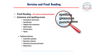 • Proof Reading - All authors should participate
• Grammar and spelling errors
• Consistent verb tense
• Vocabulary
• Tighten the sentences
• Spell-check
• Punctuation
• Typos
• Technical terms
• Scientific symbols
• Reaction scheme
• Chemical structures/names
• References
Revision and Proof Reading
© 2020 Proprietary to Sri Venkateswara College Of Engineering & Technology, Etcherla, Srikakulam.
 