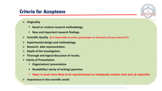➢ Originality
▪ Novel or creative research methodology.
▪ New and important research findings.
➢ Scientific Quality (It is impossible to write a good paper on the basis of lousy science!!!!)
➢ Experimental design and methodology.
➢ Research data representation.
➢ Depth of the investigation.
➢ Thorough and logical discussion of results.
➢ Clarity of Presentation
▪ Organization/ presentation
▪ Readability/ clarity of writing/ grammar
▪ Paper is much more likely to be rejected based on inadequate analysis than lack of originality
➢ Importance in the scientific world
Criteria for Acceptance
© 2020 Proprietary to Sri Venkateswara College Of Engineering & Technology, Etcherla, Srikakulam.
 