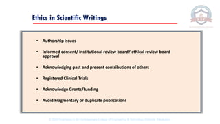 Ethics in Scientific Writings
• Authorship issues
• Informed consent/ institutional review board/ ethical review board
approval
• Acknowledging past and present contributions of others
• Registered Clinical Trials
• Acknowledge Grants/funding
• Avoid Fragmentary or duplicate publications
© 2020 Proprietary to Sri Venkateswara College Of Engineering & Technology, Etcherla, Srikakulam.
 