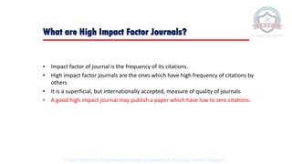 • Impact factor of journal is the frequency of its citations.
• High impact factor journals are the ones which have high frequency of citations by
others
• It is a superficial, but internationally accepted, measure of quality of journals
• A good high impact journal may publish a paper which have low to zero citations.
What are High Impact Factor Journals?
© 2020 Proprietary to Sri Venkateswara College Of Engineering & Technology, Etcherla, Srikakulam.
 