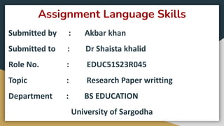 Assignment Language Skills
Submitted by : Akbar khan
Submitted to : Dr Shaista khalid
Role No. : EDUC51S23R045
Topic : Research Paper writting
Department : BS EDUCATION
University of Sargodha
 