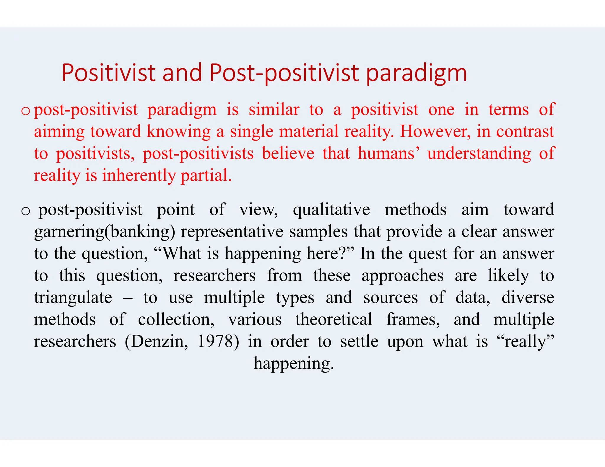 Positivist and Post-positivist paradigm
opost-positivist paradigm is similar
aiming toward knowing a single material
to positivists, post-positivists believe
reality is inherently partial.
o post-positivist point of view, qualitative
garnering(banking) representative samples
garnering(banking) representative samples
to the question, “What is happening
to this question, researchers from
triangulate – to use multiple types
methods of collection, various theoretical
researchers (Denzin, 1978) in order
happening
positivist paradigm
to a positivist one in terms of
material reality. However, in contrast
believe that humans’ understanding of
qualitative methods aim toward
samples that provide a clear answer
samples that provide a clear answer
here?” In the quest for an answer
these approaches are likely to
types and sources of data, diverse
theoretical frames, and multiple
order to settle upon what is “really”
happening.
 