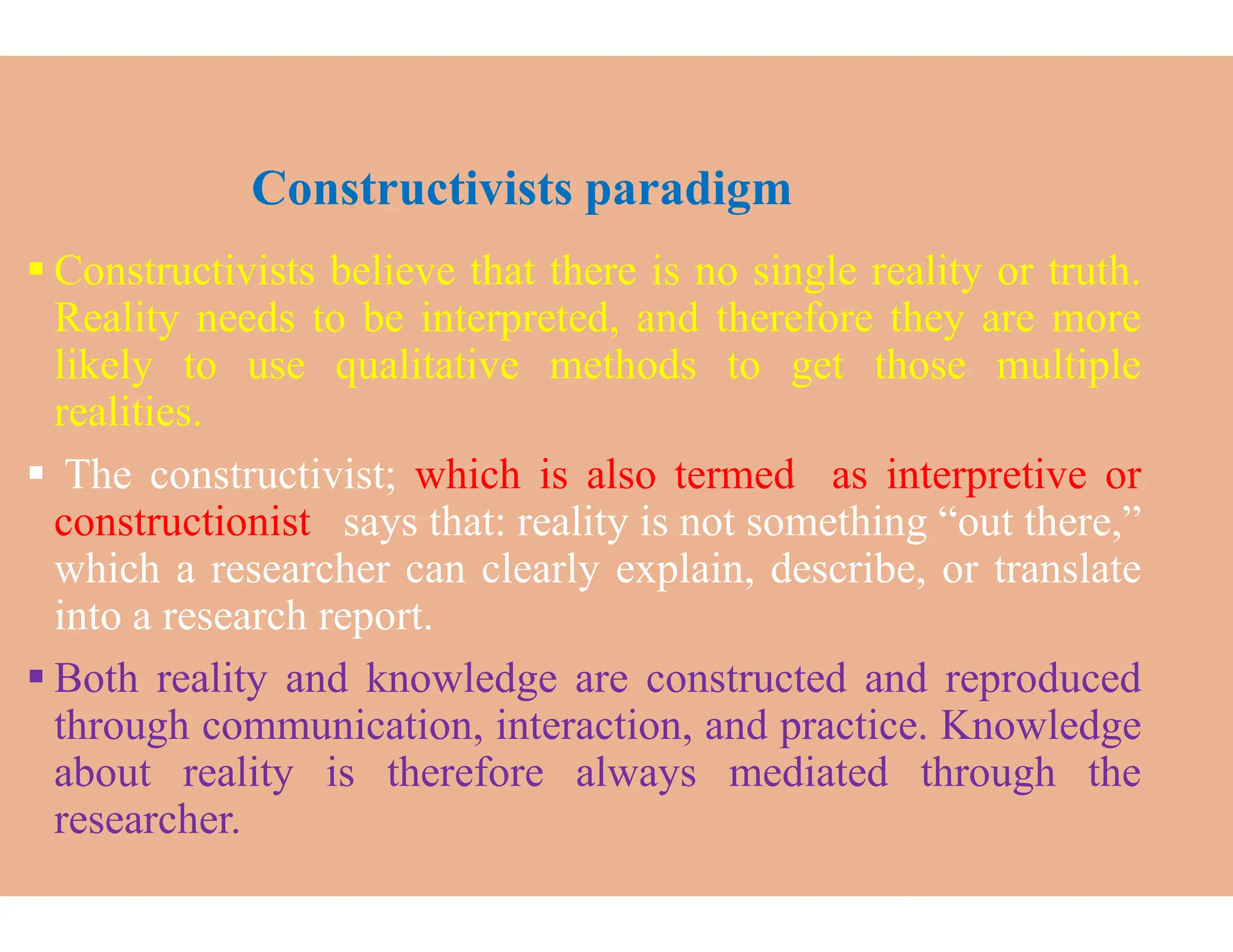 Constructivists paradigm
 Constructivists believe that there
Reality needs to be interpreted,
likely to use qualitative methods
realities.
 The constructivist; which is also
 The constructivist; which is also
constructionist says that: reality
which a researcher can clearly explain,
into a research report.
 Both reality and knowledge are
through communication, interaction,
about reality is therefore always
researcher.
Constructivists paradigm
there is no single reality or truth.
interpreted, and therefore they are more
methods to get those multiple
also termed as interpretive or
also termed as interpretive or
reality is not something “out there,”
explain, describe, or translate
are constructed and reproduced
interaction, and practice. Knowledge
always mediated through the
 