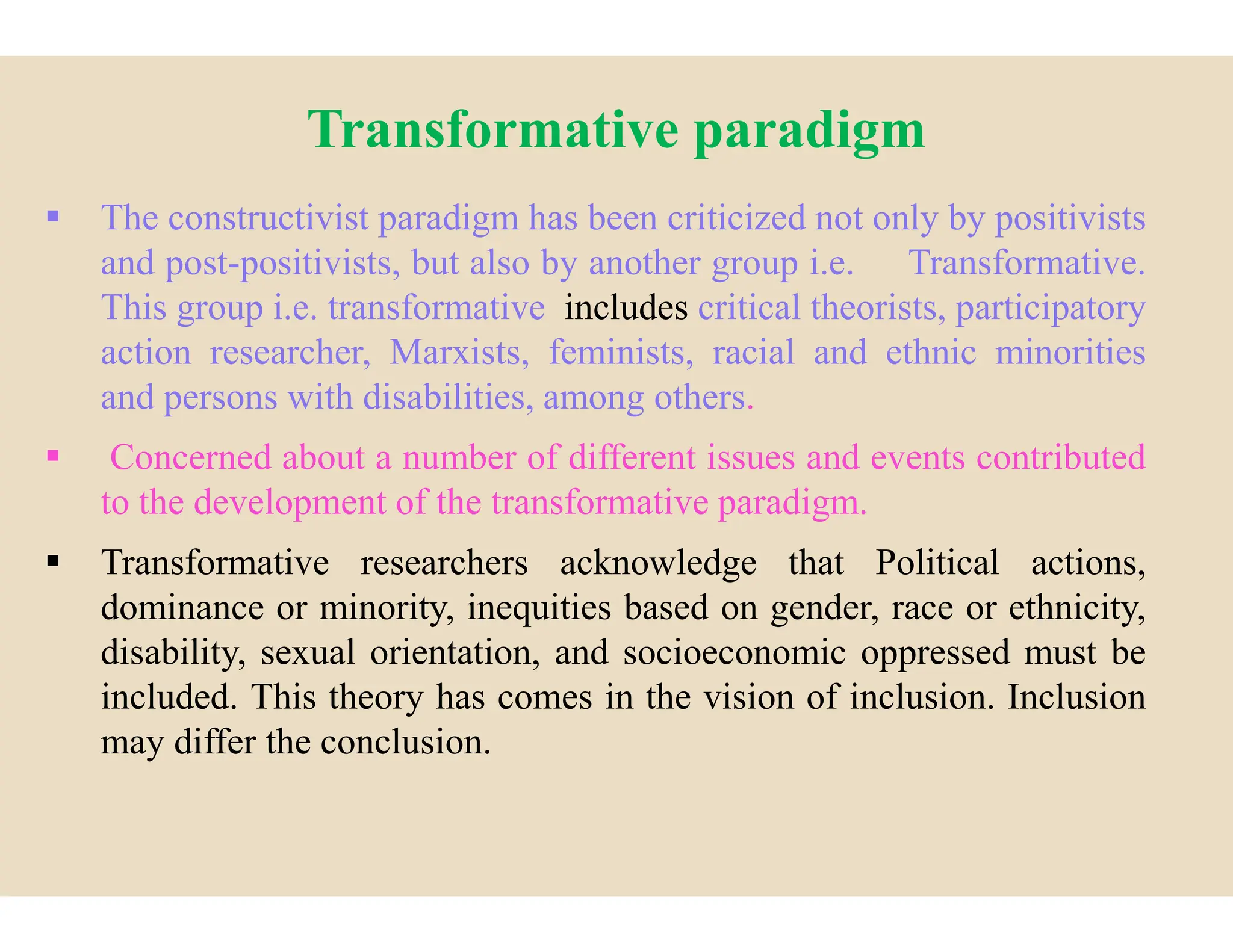 Transformative paradigm
 The constructivist paradigm has been
and post-positivists, but also by another
This group i.e. transformative includes
action researcher, Marxists, feminists,
and persons with disabilities, among
 Concerned about a number of different
 Concerned about a number of different
to the development of the transformative
 Transformative researchers acknowledge
dominance or minority, inequities
disability, sexual orientation, and
included. This theory has comes in
may differ the conclusion.
Transformative paradigm
been criticized not only by positivists
another group i.e. Transformative.
includes critical theorists, participatory
feminists, racial and ethnic minorities
among others.
different issues and events contributed
different issues and events contributed
transformative paradigm.
acknowledge that Political actions,
based on gender, race or ethnicity,
socioeconomic oppressed must be
in the vision of inclusion. Inclusion
 