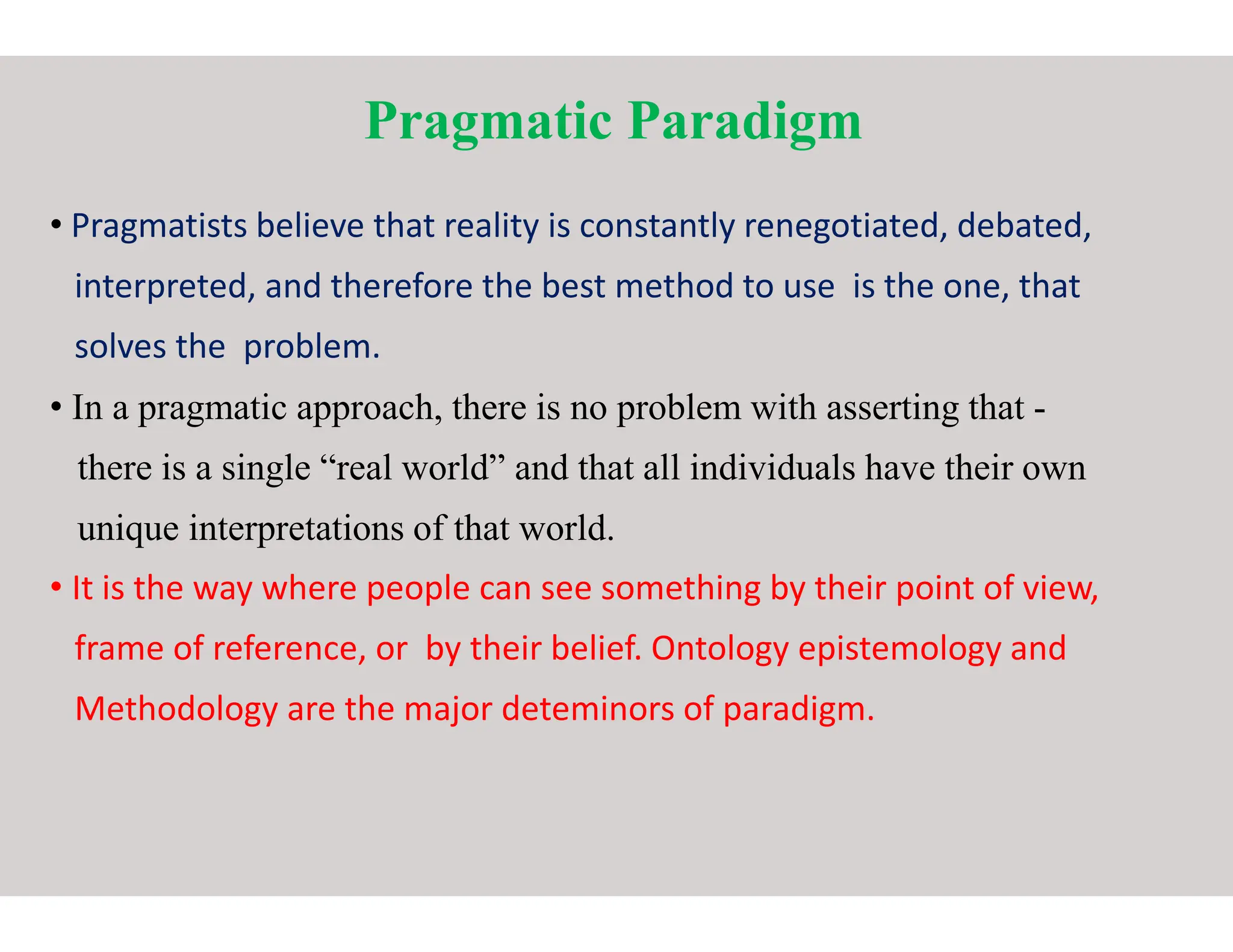 Pragmatic Paradigm
• Pragmatists believe that reality is constantly renegotiated, debated,
interpreted, and therefore the best method to use is the one, that
solves the problem.
• In a pragmatic approach, there is no problem with asserting that
there is a single “real world” and that all individuals have their own
there is a single “real world” and that all individuals have their own
unique interpretations of that world.
• It is the way where people can see something by their point of view,
frame of reference, or by their belief. Ontology epistemology and
Methodology are the major deteminors of paradigm.
Pragmatic Paradigm
believe that reality is constantly renegotiated, debated,
interpreted, and therefore the best method to use is the one, that
In a pragmatic approach, there is no problem with asserting that -
there is a single “real world” and that all individuals have their own
there is a single “real world” and that all individuals have their own
It is the way where people can see something by their point of view,
frame of reference, or by their belief. Ontology epistemology and
Methodology are the major deteminors of paradigm.
 