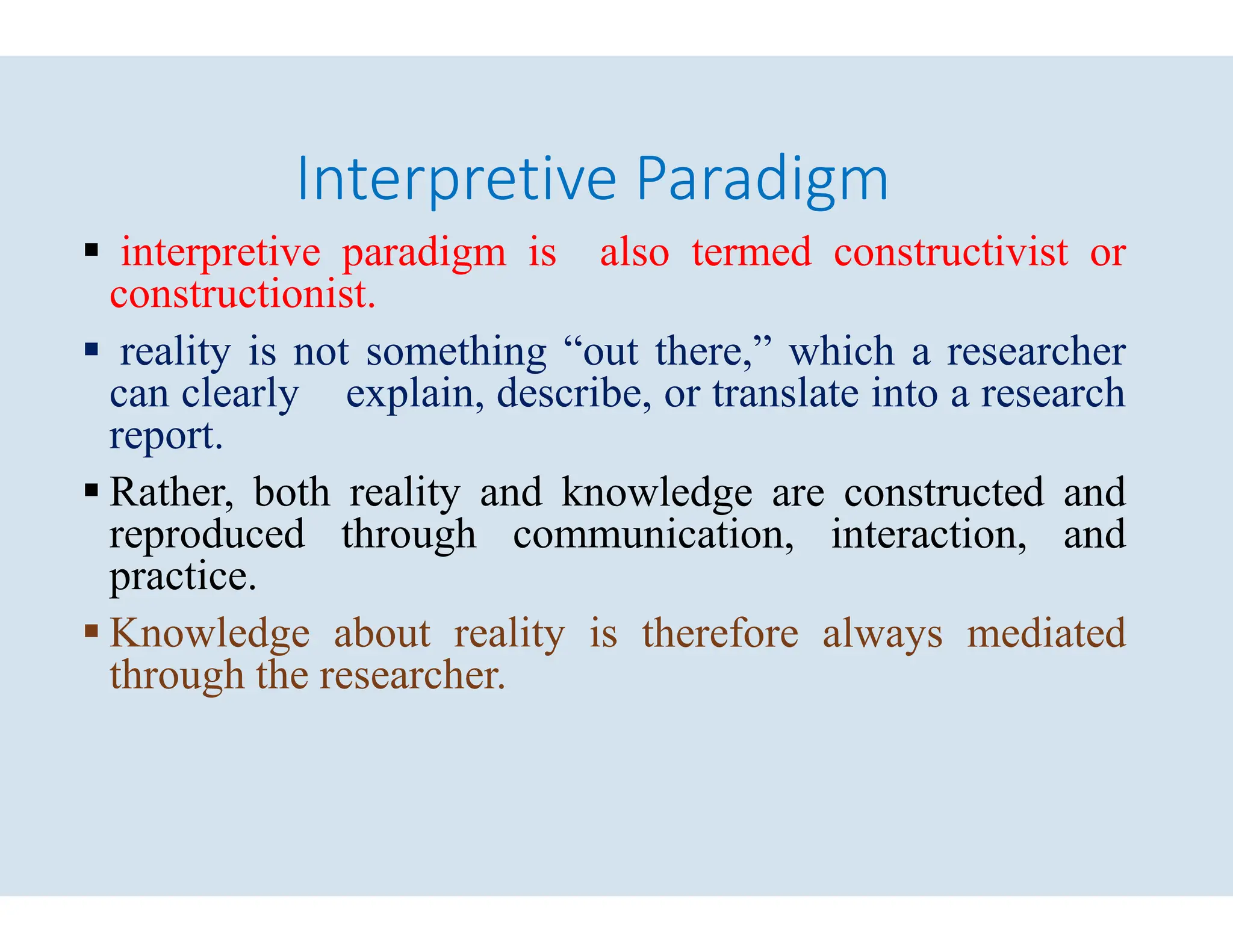 Interpretive Paradigm
 interpretive paradigm is also
constructionist.
 reality is not something “out
can clearly explain, describe,
report.
 Rather, both reality and knowledge
 Rather, both reality and knowledge
reproduced through communication,
practice.
 Knowledge about reality is
through the researcher.
Interpretive Paradigm
also termed constructivist or
“out there,” which a researcher
describe, or translate into a research
knowledge are constructed and
knowledge are constructed and
communication, interaction, and
is therefore always mediated
 
