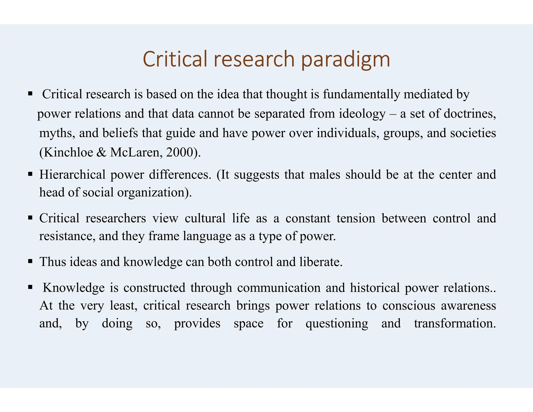 Critical research paradigm
 Critical research is based on the idea that thought
power relations and that data cannot be separated
myths, and beliefs that guide and have power
(Kinchloe & McLaren, 2000).
 Hierarchical power differences. (It suggests
head of social organization).
 Critical researchers view cultural life as
resistance, and they frame language as a type
 Thus ideas and knowledge can both control
 Knowledge is constructed through communication
At the very least, critical research brings
and, by doing so, provides space
Critical research paradigm
thought is fundamentally mediated by
separated from ideology – a set of doctrines,
power over individuals, groups, and societies
suggests that males should be at the center and
as a constant tension between control and
type of power.
control and liberate.
communication and historical power relations..
brings power relations to conscious awareness
for questioning and transformation.
 