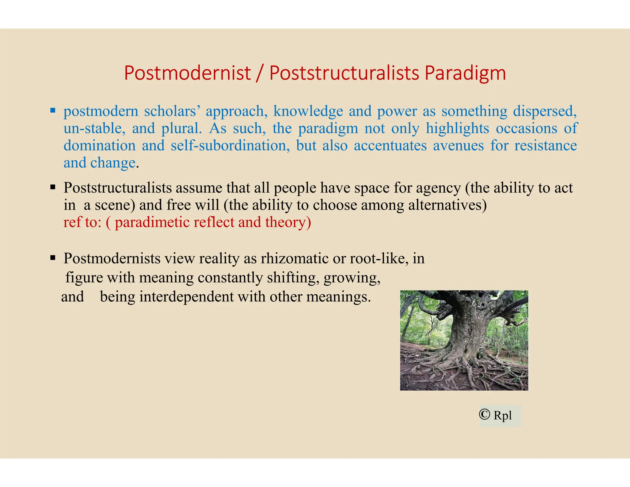 Postmodernist / Poststructuralists Paradigm
 postmodern scholars’ approach, knowledge
un-stable, and plural. As such, the paradigm
domination and self-subordination, but
and change.
 Poststructuralists assume that all people have space for agency (the ability to act
in a scene) and free will (the ability to choose among alternatives)
ref to: ( paradimetic reflect and theory)
 Postmodernists view reality as rhizomatic
figure with meaning constantly shifting,
and being interdependent with other meanings
Postmodernist / Poststructuralists Paradigm
knowledge and power as something dispersed,
paradigm not only highlights occasions of
but also accentuates avenues for resistance
Poststructuralists assume that all people have space for agency (the ability to act
in a scene) and free will (the ability to choose among alternatives)
rhizomatic or root-like, in
shifting, growing,
meanings.
© Rpl
© Rpl
 