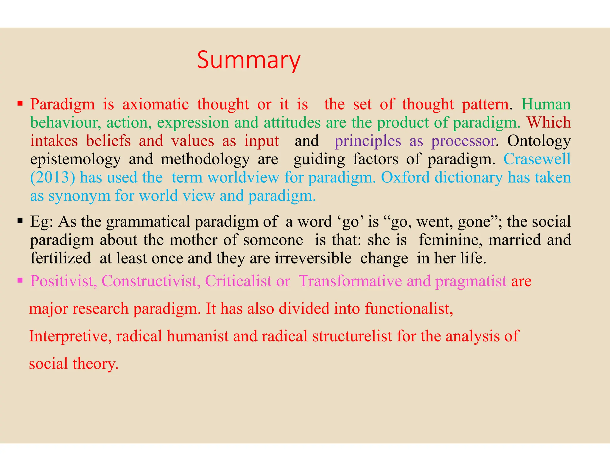 Summary
 Paradigm is axiomatic thought or it is
behaviour, action, expression and attitudes
intakes beliefs and values as input and
epistemology and methodology are guiding
(2013) has used the term worldview for
as synonym for world view and paradigm
 Eg: As the grammatical paradigm of a word
paradigm about the mother of someone
paradigm about the mother of someone
fertilized at least once and they are irreversible
 Positivist, Constructivist, Criticalist or Transformative
major research paradigm. It has also divided
Interpretive, radical humanist and radical
social theory.
is the set of thought pattern. Human
attitudes are the product of paradigm. Which
and principles as processor. Ontology
guiding factors of paradigm. Crasewell
paradigm. Oxford dictionary has taken
paradigm.
word ‘go’ is “go, went, gone”; the social
is that: she is feminine, married and
is that: she is feminine, married and
irreversible change in her life.
Transformative and pragmatist are
divided into functionalist,
radical structurelist for the analysis of
 