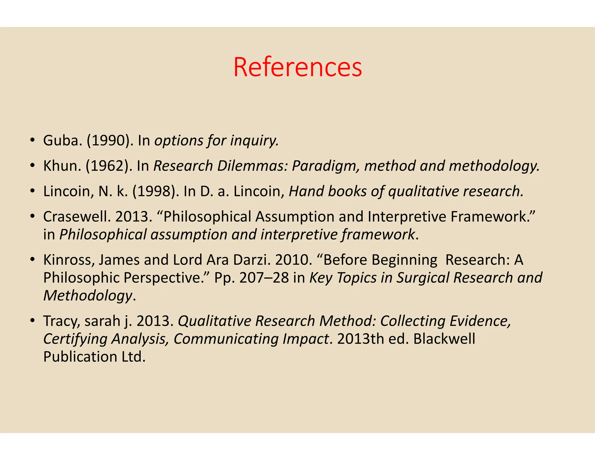 References
• Guba. (1990). In options for inquiry.
• Khun. (1962). In Research Dilemmas: Paradigm, method and methodology.
• Lincoin, N. k. (1998). In D. a. Lincoin, Hand books of qualitative research.
• Crasewell. 2013. “Philosophical Assumption and Interpretive Framework.”
in Philosophical assumption and interpretive framework
in Philosophical assumption and interpretive framework
• Kinross, James and Lord Ara Darzi. 2010. “Before Beginning Research: A
Philosophic Perspective.” Pp. 207–28 in
Methodology.
• Tracy, sarah j. 2013. Qualitative Research Method: Collecting Evidence,
Certifying Analysis, Communicating Impact
Publication Ltd.
References
Research Dilemmas: Paradigm, method and methodology.
Hand books of qualitative research.
Crasewell. 2013. “Philosophical Assumption and Interpretive Framework.”
Philosophical assumption and interpretive framework.
Philosophical assumption and interpretive framework.
Kinross, James and Lord Ara Darzi. 2010. “Before Beginning Research: A
28 in Key Topics in Surgical Research and
Qualitative Research Method: Collecting Evidence,
Certifying Analysis, Communicating Impact. 2013th ed. Blackwell
 