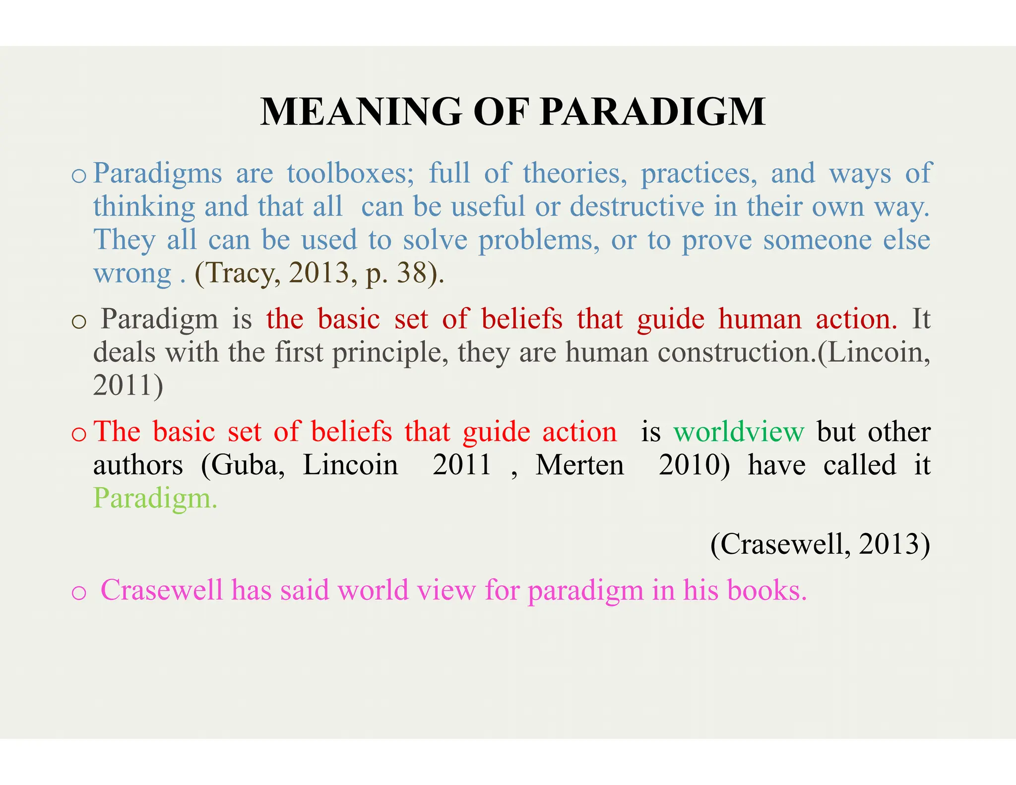 MEANING OF PARADIGM
oParadigms are toolboxes; full of
thinking and that all can be useful
They all can be used to solve problems,
wrong . (Tracy, 2013, p. 38).
o Paradigm is the basic set of beliefs
deals with the first principle, they
2011)
2011)
oThe basic set of beliefs that guide
authors (Guba, Lincoin 2011
Paradigm.
o Crasewell has said world view for paradigm in his books.
MEANING OF PARADIGM
of theories, practices, and ways of
useful or destructive in their own way.
problems, or to prove someone else
beliefs that guide human action. It
they are human construction.(Lincoin,
guide action is worldview but other
, Merten 2010) have called it
(Crasewell, 2013)
Crasewell has said world view for paradigm in his books.
 