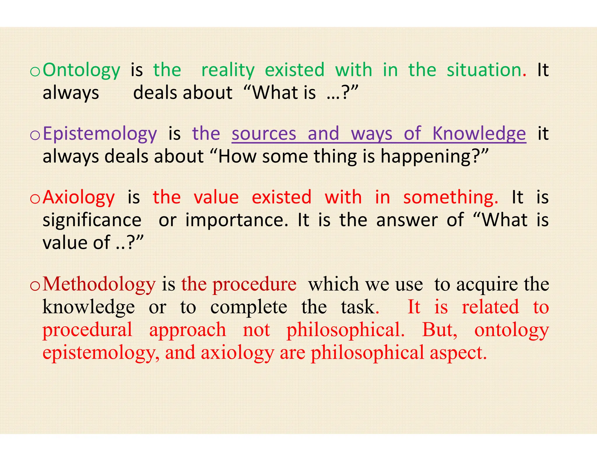 oOntology is the reality existed
always deals about “What
oEpistemology is the sources
always deals about “How some
oAxiology is the value existed
significance or importance. It
value of ..?”
significance or importance. It
value of ..?”
oMethodology is the procedure
knowledge or to complete
procedural approach not philosophical
epistemology, and axiology are
existed with in the situation. It
is …?”
and ways of Knowledge it
some thing is happening?”
existed with in something. It is
It is the answer of “What is
It is the answer of “What is
which we use to acquire the
the task. It is related to
philosophical. But, ontology
are philosophical aspect.
 