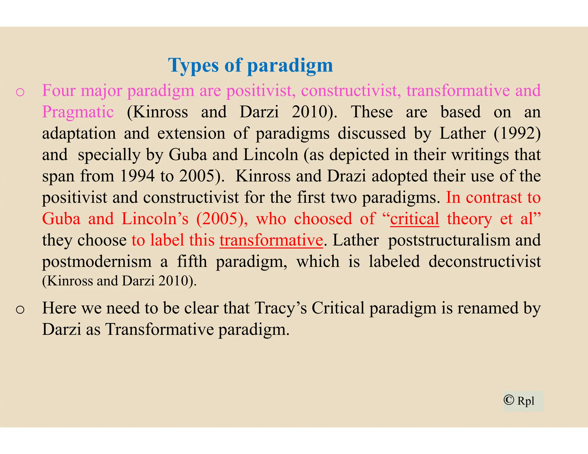 Types of paradigm
o Four major paradigm are positivist,
Pragmatic (Kinross and Darzi 2010
adaptation and extension of paradigms
and specially by Guba and Lincoln
span from 1994 to 2005). Kinross
positivist and constructivist for the
Guba and Lincoln’s (2005), who choosed
Guba and Lincoln’s (2005), who choosed
they choose to label this transformative
postmodernism a fifth paradigm,
(Kinross and Darzi 2010).
o Here we need to be clear that Tracy’s
Darzi as Transformative paradigm.
Types of paradigm
positivist, constructivist, transformative and
2010). These are based on an
paradigms discussed by Lather (1992)
Lincoln (as depicted in their writings that
and Drazi adopted their use of the
first two paradigms. In contrast to
choosed of “critical theory et al”
choosed of “critical theory et al”
transformative. Lather poststructuralism and
which is labeled deconstructivist
Tracy’s Critical paradigm is renamed by
© Rpl
© Rpl
 