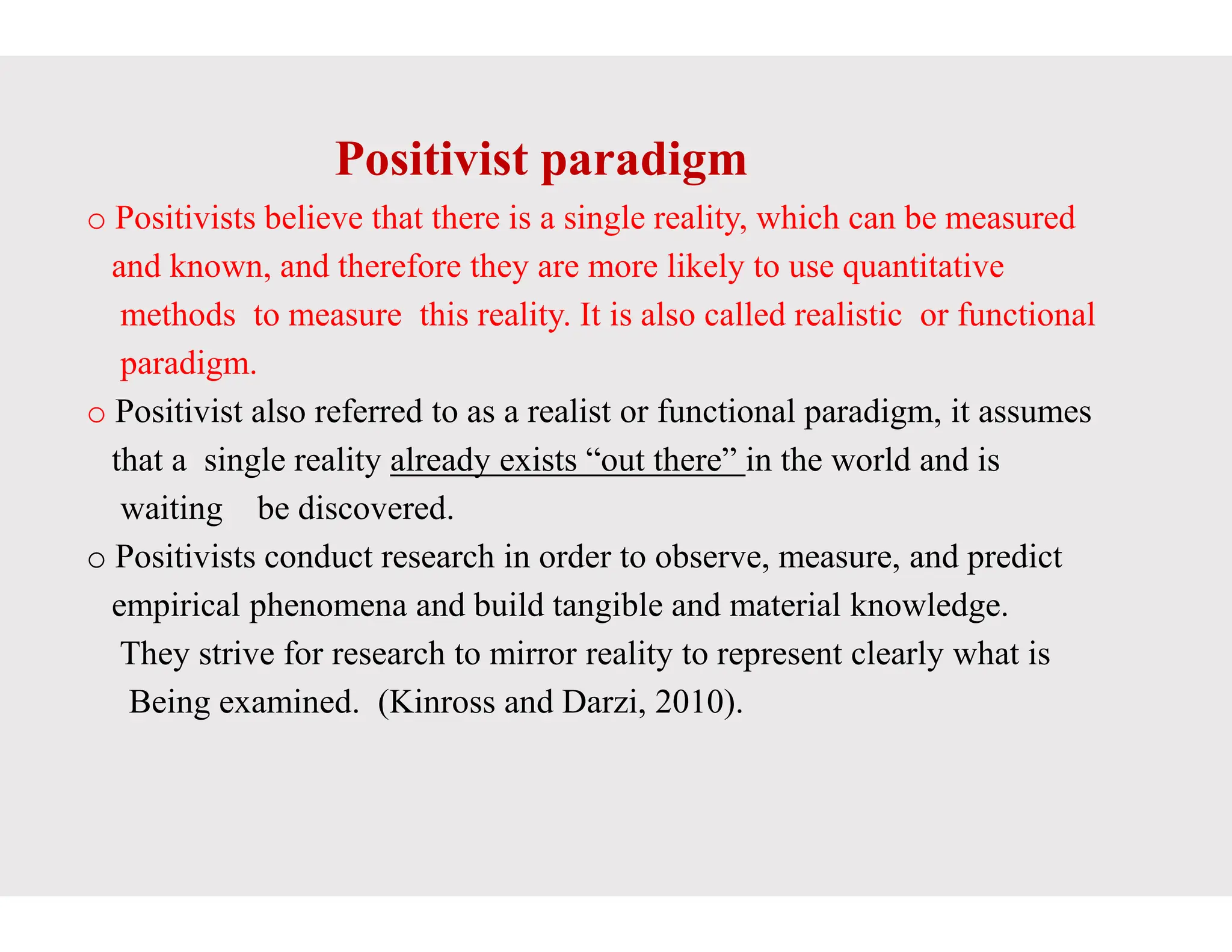 Positivist paradigm
o Positivists believe that there is a single
and known, and therefore they are more
methods to measure this reality. It is
paradigm.
o Positivist also referred to as a realist
that a single reality already exists “out
that a single reality already exists “out
waiting be discovered.
o Positivists conduct research in order
empirical phenomena and build tangible
They strive for research to mirror reality
Being examined. (Kinross and Darzi,
Positivist paradigm
single reality, which can be measured
more likely to use quantitative
is also called realistic or functional
or functional paradigm, it assumes
“out there” in the world and is
“out there” in the world and is
to observe, measure, and predict
tangible and material knowledge.
reality to represent clearly what is
Darzi, 2010).
 