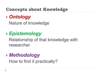 Concepts about Knowledge
 Ontology
Nature of knowledge
 Epistemology
Relationship of that knowledge with
researcher
 Methodology
How to find it practically?
 