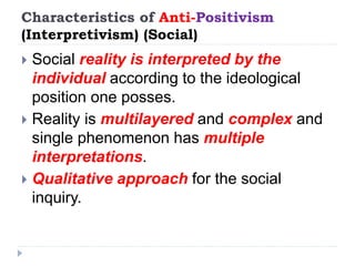 Characteristics of Anti-Positivism
(Interpretivism) (Social)
 Social reality is interpreted by the
individual according to the ideological
position one posses.
 Reality is multilayered and complex and
single phenomenon has multiple
interpretations.
 Qualitative approach for the social
inquiry.
 