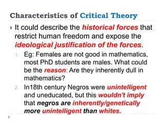 Characteristics of Critical Theory
 It could describe the historical forces that
restrict human freedom and expose the
ideological justification of the forces.
1. Eg: Females are not good in mathematics,
most PhD students are males. What could
be the reason: Are they inherently dull in
mathematics?
2. In18th century Negros were unintelligent
and uneducated, but this wouldn't imply
that negros are inherently/genetically
more unintelligent than whites.
 