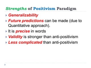 Strengths of Positivism Paradigm
 Generalizability
 Future predictions can be made (due to
Quantitative approach).
 It is precise in words
 Validity is stronger than anti-positivism
 Less complicated than anti-positivism
 