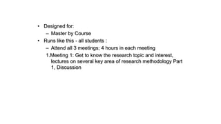 • Designed for:
– Master by Course
• Runs like this - all students :
– Attend all 3 meetings; 4 hours in each meeting
1.Meeting 1: Get to know the research topic and interest,
lectures on several key area of research methodology Part
1, Discussion
 