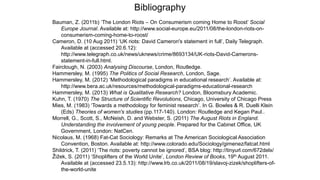 Bibliography
Bauman, Z. (2011b) ‘The London Riots – On Consumerism coming Home to Roost’ Social
Europe Journal. Available at: http://www.social-europe.eu/2011/08/the-london-riots-on-
consumerism-coming-home-to-roost/
Cameron, D. (10 Aug 2011) ‘UK riots: David Cameron's statement in full’, Daily Telegraph.
Available at (accessed 20.6.12):
http://www.telegraph.co.uk/news/uknews/crime/8693134/UK-riots-David-Camerons-
statement-in-full.html.
Fairclough, N. (2003) Analysing Discourse, London, Routledge.
Hammersley, M. (1995) The Politics of Social Research, London, Sage.
Hammersley, M. (2012) ‘Methodological paradigms in educational research’. Available at:
http://www.bera.ac.uk/resources/methodological-paradigms-educational-research
Hammersley, M. (2013) What is Qualitative Research? London, Bloomsbury Academic.
Kuhn, T. (1970) The Structure of Scientific Revolutions, Chicago, University of Chicago Press
Mies, M. (1983) ‘Towards a methodology for feminist research’. In G. Bowles & R. Duelli Klein
(Eds) Theories of women's studies (pp.117-140). London: Routledge and Kegan Paul..
Morrell, G., Scott, S., McNeish, D. and Webster, S. (2011) The August Riots in England.
Understanding the involvement of young people. Prepared for the Cabinet Office, UK
Government, London: NatCen.
Nicolaus, M. (1968) Fat-Cat Sociology: Remarks at The American Sociological Association
Convention, Boston. Available at: http://www.colorado.edu/Sociology/gimenez/fatcat.html
Shildrick, T. (2011) ‘The riots: poverty cannot be ignored’, BSA blog: http://tinyurl.com/672delx/
Žižek, S. (2011) ‘Shoplifters of the World Unite’, London Review of Books, 19th August 2011.
Available at (accessed 23.5.13): http://www.lrb.co.uk/2011/08/19/slavoj-zizek/shoplifters-of-
the-world-unite
 