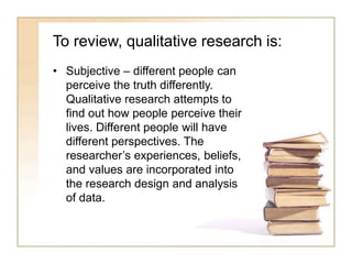 To review, qualitative research is:
• Subjective – different people can
perceive the truth differently.
Qualitative research attempts to
find out how people perceive their
lives. Different people will have
different perspectives. The
researcher’s experiences, beliefs,
and values are incorporated into
the research design and analysis
of data.
 