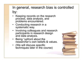 In general, research bias is controlled
by:
• Keeping records on the research
process, data analysis, and
problems encountered.
• Conducting research in a
systematic way.
• Involving colleagues and research
participants in research design
and data analysis.
• Being “upfront about the
researcher’s own beliefs & values.
• (We will discuss specific
techniques later in the course)
 