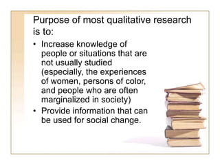 Purpose of most qualitative research
is to:
• Increase knowledge of
people or situations that are
not usually studied
(especially, the experiences
of women, persons of color,
and people who are often
marginalized in society)
• Provide information that can
be used for social change.
 
